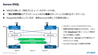 © 2025 NTT DATA Corporation 22
Aurora DSQL
⚫ AWSが公開した（現在プレビュー）のマネージドDB。
⚫ 「常に利用可能なアプリケーション向けの最速のサーバーレス分散SQLデータベース」
⚫ PostgreSQL互換としているが、通常Auroraと比較して互換性は低い。
Journal
Query
Processor
SQL
Query
Processor
Region① Region② Region③
Adjudicator
Storage
Adjudicator
Storage
Journal
SQL
Read
Write
• マルチリージョンでマルチプライマリ。
• 楽観的同時実行制御(OCC)が行われ、コミッ
ト時にAdjudicatorが他リージョンで更新が
ないかを確認して調停。
• 問題なければ、Journalにログを書き出して
クライアントへ応答。
• JournalからStorageへの適用は非同期。
 