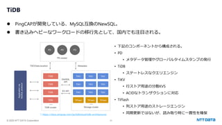 © 2025 NTT DATA Corporation 23
TiDB
⚫ PingCAPが開発している、MySQL互換のNewSQL。
⚫ 書き込みヘビーなワークロードの移行先として、国内でも注目される。
• 下記のコンポーネントから構成される。
• PD
• メタデータ管理やグローバルタイムスタンプの発行
• TiDB
• ステートレスなクエリエンジン
• TiKV
• 行ストア用途の分散KVS
• ACIDなトランザクションに対応
• TiFlash
• 列ストア用途のストレージエンジン
• 同期更新ではないが、読み取り時に一貫性を確保
* https://docs.pingcap.com/ja/tidbcloud/tidb-architecture/
 