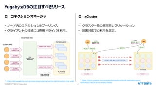 © 2025 NTT DATA Corporation 26
YugabyteDBの注目すべきリリース
 コネクションマネージャ
• ノード内のコネクションをプーリング。
• クライアントの接続には専用ドライバを利用。
 xCluster
• クラスター間の非同期レプリケーション
• 災害対応での利用を想定。
* https://docs.yugabyte.com/preview/explore/going-beyond-sql/connection-mgr-ysql/ * https://docs.yugabyte.com/preview/architecture/docdb-replication/async-
replication/#active-active-single-master
 