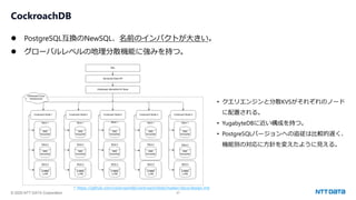 © 2025 NTT DATA Corporation 27
CockroachDB
⚫ PostgreSQL互換のNewSQL、名前のインパクトが大きい。
⚫ グローバルレベルの地理分散機能に強みを持つ。
* https://github.com/cockroachdb/cockroach/blob/master/docs/design.md
• クエリエンジンと分散KVSがそれぞれのノード
に配置される。
• YugabyteDBに近い構成を持つ。
• PostgreSQLバージョンへの追従は比較的遅く、
機能別の対応に方針を変えたように見える。
 