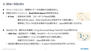 © 2025 NTT DATA Corporation 32
① ストレージエンジン
⚫ ストレージエンジン：物理的にデータを格納する役割を持つ。
⚫ 評価するポイントとして、Read/Write/Spaceの効率性がある。
• B-Tree ：従来RDBで利用、コピーが1つでReadが得意。
書き込みはIn-place、Write Amplificationが起きやすく効率は悪い。
更新用にブロックの空きを保持する必要があり、Space効率も悪くなりがち。
⚫ NewSQLでは、書き込みを重視してLog-Structured Merge Tree(LSM-Tree)が使われる。
• LSM-Tree：追記型のデータ構造。Writeがシーケンシャルになり効率的。
Readは複数バージョンから調停するので効率は悪い。
圧縮プロセスもあり、Space効率は高くなる。
• 追記型の書き込みはSSDと相性が良い。In-placeではSSDの劣化が早くなりがち。
 