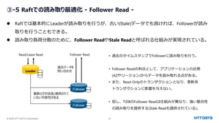 © 2025 NTT DATA Corporation 48
③-5 Raftでの読み取り最適化 - Follower Read -
⚫ Raftでは基本的にLeaderが読み取りを行うが、古い(Stale)データでも良ければ、Followerが読み
取りを行うこともできる。
⚫ 読み取り負荷分散のために、Follower ReadやStale Readと呼ばれる仕組みが実現されている。
Leader
Follower
Follower
過去データを
問い合わせ
Follower Read
Read/Lease Read
最新ログが送信/適用されて
いない可能性がある
• 過去のタイムスタンプでFollowerに読み取りを行う。
• Follower Readの利点として、アプリケーションの近傍
(AZやリージョン)からデータを読み取れる点がある。
• また、Read-Onlyのトランザクションとなり、更新系
トランザクションに影響を与えない。
• 但し、TiDBのFollower Readは仕組みが異なり、強い整合性
の読み取りを提供する(Stale Readも提供されている)。
 