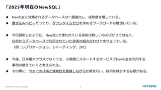 © 2025 NTT DATA Corporation 55
「2025年現在のNewSQL」
⚫ NewSQLに分類されるデータベースは一層進化し、成熟度を増している。
⚫ 書き込みヘビーだったり、ダウンタイムゼロを求めるワークロードも増加している。
⚫ 今日説明したように、NewSQLで使われている技術は新しいものばかりではなく、
以前からデータベースで利用されていた技術の組み合わせで成り立っている。
（例：レプリケーション、シャーディング、2PC）
⚫ 今後、日本最大クラスでなくても、小規模にスタートするサービスでNewSQLを利用する
事例は増えていくと考えられる。
⚫ その際に、今までの技術と連続性を意識しながら比較を行い、採用を検討する必要がある。
 