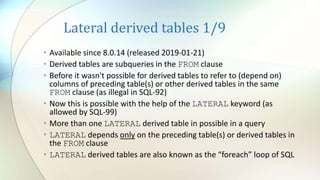 Lateral derived tables 1/9
• Available since 8.0.14 (released 2019-01-21)
• Derived tables are subqueries in the FROM clause
• Before it wasn't possible for derived tables to refer to (depend on)
columns of preceding table(s) or other derived tables in the same
FROM clause (as illegal in SQL-92)
• Now this is possible with the help of the LATERAL keyword (as
allowed by SQL-99)
• Мore than one LATERAL derived table in possible in a query
• LATERAL depends only on the preceding table(s) or derived tables in
the FROM clause
• LATERAL derived tables are also known as the “foreach” loop of SQL
 