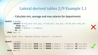 Lateral derived tables 2/9 Example 1.1
• Calculate min, average and max salaries for departments
SELECT D.dname,
(SELECT MIN(E.sal) min_sal, AVG(E.sal) avg_sal, MAX(E.sal) max_sal
FROM emp E
WHERE E.deptno = D.deptno
) AS res
FROM dept D;
Error Code: 1241. Operand should contain 1 column(s)
SELECT D.dname,
(SELECT MIN(E.sal) FROM emp E WHERE E.deptno = D.deptno) AS min_sal,
(SELECT AVG(E.sal) FROM emp E WHERE E.deptno = D.deptno) AS avg_sal,
(SELECT MAX(E.sal) FROM emp E WHERE E.deptno = D.deptno) AS max_sal
FROM dept D;
 