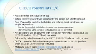 CHECK constraints 1/6
• Available since 8.0.16 (2019-04-25)
• Before CHECK keyword was accepted by the parser, but silently ignored
• Now it’s possible to define both table and column check constraints as
simple expressions:
• literals, deterministic built-in functions and operators are permitted
• stored routines, UDFs, variables and subqueries are not permitted
• Not possible to use on columns with foreign key referential actions (e.g. ON
UPDATE and ON DELETE) and vice versa
• Enforced by default on creation, but NOT ENFORCED clause could be used
• CHECK constraints fail only when expression evaluates to FALSE (and not
when TRUE or UNKNOWN due to NULLs)
• Metadata in new table CHECK_CONSTRAINTS and also in
TABLE_CONSTRAINTS where CONSTRAINT_TYPE = 'CHECK'
 