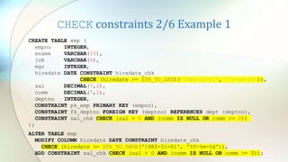 CHECK constraints 2/6 Example 1
CREATE TABLE emp (
empno INTEGER,
ename VARCHAR(10),
job VARCHAR(9),
mgr INTEGER,
hiredate DATE CONSTRAINT hiredate_chk
CHECK (hiredate >= STR_TO_DATE('1980-01-01', '%Y-%m-%d')),
sal DECIMAL(7,2),
comm DECIMAL(7,2),
deptno INTEGER,
CONSTRAINT pk_emp PRIMARY KEY (empno),
CONSTRAINT fk_deptno FOREIGN KEY (deptno) REFERENCES dept (deptno),
CONSTRAINT sal_chk CHECK (sal > 0 AND (comm IS NULL OR comm >= 0))
);
ALTER TABLE emp
MODIFY COLUMN hiredate DATE CONSTRAINT hiredate_chk
CHECK (hiredate >= STR_TO_DATE('1980-01-01', '%Y-%m-%d')),
ADD CONSTRAINT sal_chk CHECK (sal > 0 AND (comm IS NULL OR comm >= 0));
 
