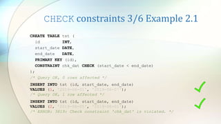 CHECK constraints 3/6 Example 2.1
CREATE TABLE tst (
id INT,
start_date DATE,
end_date DATE,
PRIMARY KEY (id),
CONSTRAINT chk_dat CHECK (start_date < end_date)
);
/* Query OK, 0 rows affected */
INSERT INTO tst (id, start_date, end_date)
VALUES (2, '2019-06-05', '2019-06-01');
/* ERROR: 3819: Check constraint 'chk_dat' is violated. */
INSERT INTO tst (id, start_date, end_date)
VALUES (1, '2019-06-01', '2019-06-07');
/* Query OK, 1 row affected */
 