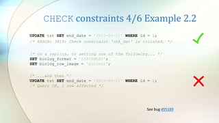 CHECK constraints 4/6 Example 2.2
UPDATE tst SET end_date = '2019-06-01' WHERE id = 1;
/* ERROR: 3819: Check constraint 'chk_dat' is violated. */
/* ...and then */
UPDATE tst SET end_date = '2019-06-01' WHERE id = 1;
/* Query OK, 1 row affected */
/* On a replica, or setting one of the following... */
SET binlog_format = 'STATEMENT';
SET binlog_row_image = 'minimal';
See bug #95189
 