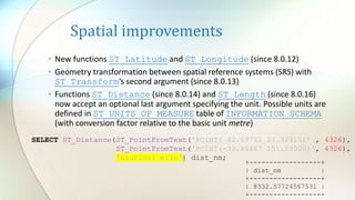 Spatial improvements
• New functions ST_Latitude and ST_Longitude (since 8.0.12)
• Geometry transformation between spatial reference systems (SRS) with
ST_Transform‘s second argument (since 8.0.13)
• Functions ST_Distance (since 8.0.14) and ST_Length (since 8.0.16)
now accept an optional last argument specifying the unit. Possible units are
defined in ST_UNITS_OF_MEASURE table of INFORMATION_SCHEMA
(with conversion factor relative to the basic unit metre)
SELECT ST_Distance(ST_PointFromText('POINT( 42.69751 23.32415)’ , 4326),
ST_PointFromText('POINT(-33.86667 151.20000)', 4326),
'nautical mile') dist_nm;
+------------------+
| dist_nm |
+------------------+
| 8332.57724567531 |
+------------------+
 
