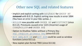 Other new SQL and related features
• Implicit and explicit sorting with ASC/DESC for GROUP BY
removed with 8.0.13. Explicit sorting now results in error 1064
(You have an error in your SQL syntax…)
• ROLLUP now possible with ORDER BY and DISTINCT (since
8.0.12). Previously caused error 1221 (Incorrect usage of
CUBE/ROLLUP and ORDER BY)
• Option to Disallow Tables without a Primary Key -
sql_require_primary_key (since 8.0.13)
• BIT_AND, BIT_OR and BIT_XOR could be used as window
functions (since 8.0.12)
• New explain plan format TREE (since 8.0.16)
 
