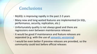 Conclusions
• MySQL is improving rapidly in the past 2-3 years
• Many new and long waited features are implemented (in SQL,
performance, security, replication, etc.)
• Unfortunately quality is not always good and there are
regressions even between maintenance releases
• It would be good if maintenance and feature releases are
separated (e.g. with the use of semantic versioning)
• I would be even better if preview releases are provided, so the
community could test before official releases
 