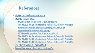 References
• MySQL 8.0 Reference manual
• MySQL Server Blog:
• MySQL 8.0.16 Introducing CHECK constraint
• The MySQL 8.0.16 Maintenance Release is Generally Available
• Removal of implicit and explicit sorting for GROUP BY
• Improvements to ROLLUP in MySQL
• JSON specific window functions in MySQL 8.0
• The MySQL 8.0.14 Maintenance Release is Generally Available
• The MySQL 8.0.13 Maintenance Release is Generally Available
• The MySQL 8.0.12 Maintenance Release is Generally Available
• The Three-Valued Logic of SQL
• Georgi Sotirov’s blog posts on MySQL
 