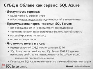 СУБД в Облаке как сервис: SQL Azure
• Доступность сервиса:
  • Более чем в 40 странах мира
  • в России пока не доступен: ждите новостей в течение года
• Преимущества перед «своим» SQL Server:
  • нет оборудования и необходимости его поддержки
  • «автоматическое» администрирование, отказоустойчивость
  • масштабирование по запросу
  • оплата по мере роста
• Что нужно иметь в виду:
  • Размер облачной СУБД пока ограничен 50 Гб
  • SQL Azure почти такой же как SQL Server 2008 R2, однако
   некоторые свойства не поддерживаются (http://azure.com)
    • Например , гео пространственные данные

  • Переход на SQL Azure может означать маленький проект миграции
 