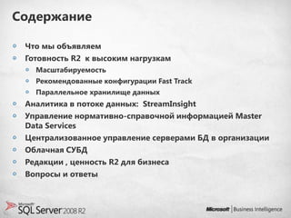 Содержание

 Что мы объявляем
 Готовность R2 к высоким нагрузкам
   Масштабируемость
   Рекомендованные конфигурации Fast Track
   Параллельное хранилище данных
 Аналитика в потоке данных: StreamInsight
 Управление нормативно-справочной информацией Master
 Data Services
 Централизованное управление серверами БД в организации
 Облачная СУБД
 Редакции , ценность R2 для бизнеса
 Вопросы и ответы
 