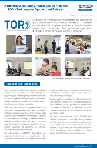 A REFRISAT destaca a realização de mais um
  TOR - Treinamento Operacional Refrisat.                                                            NEWS!




                                                                                   Edição 211 - outubro/novembro - 2012


                                    Muito além de levar apenas conhecimentos aos profissionais
                                    que desejam saber mais sobre a REFRISAT, a empresa
                                    pensou e idealizou um programa para capacitação de profis-
                                    sionais, que, por sua vez, deve atender as expectativas
                                    dentro da empresa de nossos clientes e parceiros.




                                                           TOR - TREINAMENTO OPERACIONAL REFRISAT - Novembro/12



  Capacitação Profissional

Com o acesso a equipamentos de alta tecnologia,          ampliarem e aprimorarem conhecimentos, tanto nas
muitas vezes a falta de conhecimento na                  questões mecânicas e elétricas, como também
programação e manutenção dos mesmos, tiram das           nos temas de automação.
empresas a oportunidade em reduzir custos opera-         Basicamente o curso abrange informações gerais
cionais, e deixam as mesmas, vulneráveis a riscos e      das melhores praticas para a manutenção preven-
prejuízos por paradas de processos.                      tiva e corretiva dos equipamentos, e estende boa
Cada vez mais existem há disposição recursos de          quantidade de ensino teórico e operacional dos siste-
automação, que permitem aos operadores destes            mas de automação utilizados nos equipamentos
processos extrair o máximo de performance de cada        da nossa marca.
sistema, assim como obter informações e gráficos         O posicionamento adotado pela REFRISAT medi-
de desempenho para planejar e adequar melhor os          ante as diversidades no mercado chama atenção
períodos de maior necessidade, além da possibili-        pelo comprometimento em qualificar profissionais,
dade de estabelecer outras programações, para um         e gera harmonia necessária da mão-de-obra para
regime econômico de consumo de energia,                  atender e suprir questões resultantes da identifi-
evitando custos desnecessários.                          cação de novos processos, atrelados ao manu-
Por esta razão a REFRISAT desenvolveu um                 seio e aplicações de seus equipamentos.
programa de treinamento para os colaboradores dos
seus clientes, fornecendo a possibilidade dos técnicos


                                                                                         www.refrisat.com.br
 