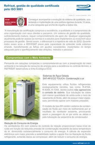 Refrisat, gestão de qualidade certificada
pelo ISO 9001                                                                      NEWS!




                                                                  Edição 211 - outubro/novembro - 2012


                        Conseguir acompanhar a evolução do sistema de qualidade, sus-
                        tentando a implantação de uma política rigorosa durante 10 anos,
                        é uma conquista que enche de orgulho a todos nós.

“A manutenção da certificação comprova a excelência, a qualidade e o compromisso de
uma organização com seus clientes e parceiros. Um sistema de gestão da qualidade,
suficientemente maduro, requer comprometimento dia após dia. Qualquer organização
atualmente pode ter acesso às normas e a estudos para implantarem ou evoluírem seus
processos de gestão. Sendo assim, o diferencial é a trajetória de vida do SGQ. Durante
todos esses anos a REFRISAT preza pela capacidade de entender onde estamos
errando, transformando as falhas em ajustes consistentes, implantados no tempo
adequado para o aperfeiçoamento das direções, métodos e pessoas”.


  Compromisso com o Meio Ambiente

Pensando em soluções compactas e comprometendo-se com a preservação do meio
ambiente e na redução do consumo de energia para a excelência no controle térmico, a
REFRISAT desenvolveu a linha Ecológica ECO.


                                       Sistemas de Água Gelada
                                       SAT-AR ECO TOUCH: Condensação a ar

                                       Este equipamento utiliza fluídos refrigerantes
                                       ecologicamente corretos, tais como, R-410A,
                                       R-404A, R-134A, dentre outros não agressivos
                                       à camada de ozônio. Sua tubulação de cobre
                                       com menor quantidade de solda evita o risco de
                                       vazamento do fluído, além de possuir maior espes-
                                       sura, permitindo operar com maiores pressões.

                                       O modelo do tipo AR contém sistema de conden-
                                       sação do fluído por meio do resfriamento por ar
                                       insuflado do ventilador existente, provocando
                                       assim a passagem do ar por entre as aletas e
                                       pela tubulação da serpentina do condensador.

Redução do Consumo de Energia
Os ventiladores EC com sistema de controle de rotação proporcionam baixo nível de
ruído em função da reduzida pressão de condensação resultante da baixa temperatura
do ar, diminuindo substancialmente o consumo de energia. A válvula de expansão
eletrônica com maior precisão e estabilidade realiza o ajuste fino na liberação do fluído
refrigerante, evitando danos ao compressor, além de reduzir o consumo de energia.

                                                                        www.refrisat.com.br
 