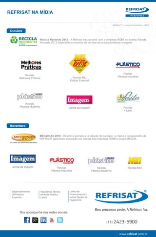 REFRISAT NA MÍDIA
                                                                                                             NEWS!




                                                                                            Edição 211 - outubro/novembro - 2012

 Outubro

                        Recicla Nordeste 2012 - A Refrisat em parceria com a empresa ROMI no evento Recicla
                        Nordeste 2012 disponibilizou amostra de um dos seus equipamentos no evento.




                                                                                                     Revista
            Revista
                                                        Revista NEI                             Plástico Industrial
        Melhores Práticas
                                                       Edição Especial




             Revista
        Plástico Moderno                              Jornal da Imagem                                Revista
                                                                                                      + Leite




 Novembro


                        MECMINAS 2012 - Devido a parceria e a relação de sucesso, a marca e equipamento da
                        REFRISAT ganharam exposição nos stands das empresas ROMI e Grupo MEGGA.




  Jornal da Imagem                         Revista                            Revista                      Revista NEI
                                      Plástico Industrial                Plástico Moderno




  Desenvolvimento           Assistência Técnica       Linhas de
  de Projetos               em toda América           Financiamento e
  Especiais                 Latina                    outras Opções de
                                                      Pagamento




        Nos acompanhe nas redes sociais:


                                                                                     (11)   2423-5900

                                                                                                  www.refrisat.com.br
 