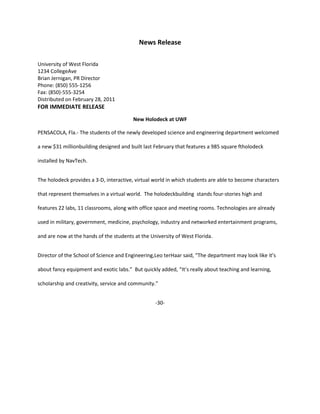 News Release

University of West Florida
1234 CollegeAve
Brian Jernigan, PR Director
Phone: (850) 555-1256
Fax: (850)-555-3254
Distributed on February 28, 2011
FOR IMMEDIATE RELEASE
                                        New Holodeck at UWF

PENSACOLA, Fla.- The students of the newly developed science and engineering department welcomed

a new $31 millionbuilding designed and built last February that features a 985 square ftholodeck

installed by NavTech.


The holodeck provides a 3-D, interactive, virtual world in which students are able to become characters

that represent themselves in a virtual world. The holodeckbuilding stands four-stories high and

features 22 labs, 11 classrooms, along with office space and meeting rooms. Technologies are already

used in military, government, medicine, psychology, industry and networked entertainment programs,

and are now at the hands of the students at the University of West Florida.


Director of the School of Science and Engineering,Leo terHaar said, “The department may look like it’s

about fancy equipment and exotic labs.” But quickly added, “It’s really about teaching and learning,

scholarship and creativity, service and community.”


                                                  -30-
 