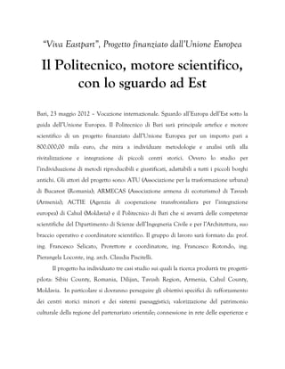“Viva Eastpart”, Progetto finanziato dall’Unione Europea

  Il Politecnico, motore scientifico,
         con lo sguardo ad Est
Bari, 23 maggio 2012 – Vocazione internazionale. Sguardo all’Europa dell’Est sotto la
guida dell’Unione Europea. Il Politecnico di Bari sarà principale artefice e motore
scientifico di un progetto finanziato dall’Unione Europea per un importo pari a
800.000,00 mila euro, che mira a individuare metodologie e analisi utili alla
rivitalizzazione e integrazione di piccoli centri storici. Ovvero lo studio per
l’individuazione di metodi riproducibili e giustificati, adattabili a tutti i piccoli borghi
antichi. Gli attori del progetto sono: ATU (Associazione per la trasformazione urbana)
di Bucarest (Romania); ARMECAS (Associazione armena di ecoturismo) di Tavush
(Armenia); ACTIE (Agenzia di cooperazione transfrontaliera per l’integrazione
europea) di Cahul (Moldavia) e il Politecnico di Bari che si avvarrà delle competenze
scientifiche del Dipartimento di Scienze dell’Ingegneria Civile e per l’Architettura, suo
braccio operativo e coordinatore scientifico. Il gruppo di lavoro sarà formato da: prof.
ing. Francesco Selicato, Prorettore e coordinatore, ing. Francesco Rotondo, ing.
Pierangela Loconte, ing. arch. Claudia Piscitelli.
      Il progetto ha individuato tre casi studio sui quali la ricerca produrrà tre progetti-
pilota: Sibiu County, Romania, Dilijan, Tavush Region, Armenia, Cahul County,
Moldavia. In particolare si dovranno perseguire gli obiettivi specifici di: rafforzamento
dei centri storici minori e dei sistemi paesaggistici; valorizzazione del patrimonio
culturale della regione del partenariato orientale; connessione in rete delle esperienze e
 