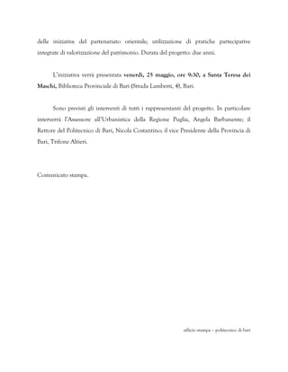 delle iniziative del partenariato orientale; utilizzazione di pratiche partecipative
integrate di valorizzazione del patrimonio. Durata del progetto: due anni.


      L’iniziativa verrà presentata venerdì, 25 maggio, ore 9:30, a Santa Teresa dei
Maschi, Biblioteca Provinciale di Bari (Strada Lamberti, 4), Bari.


      Sono previsti gli interventi di tutti i rappresentanti del progetto. In particolare
interverrà l’Assessore all’Urbanistica della Regione Puglia, Angela Barbanente; il
Rettore del Politecnico di Bari, Nicola Costantino; il vice Presidente della Provincia di
Bari, Trifone Altieri.




Comunicato stampa.




                                                             ufficio stampa – politecnico di bari
 