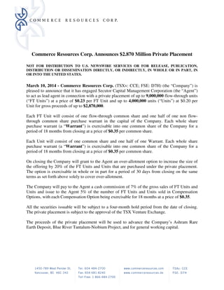 Commerce Resources Corp. Announces $2.870 Million Private Placement
NOT FOR DISTRIBUTION TO U.S. NEWSWIRE SERVICES OR FOR RELEASE, PUBLICATION,
DISTRIBUTION OR DISSEMINATION DIRECTLY, OR INDIRECTLY, IN WHOLE OR IN PART, IN
OR INTO THE UNITED STATES.
March 10, 2014 - Commerce Resources Corp. (TSXv: CCE; FSE: D7H) (the “Company”) is
pleased to announce that it has engaged Secutor Capital Management Corporation (the “Agent”)
to act as lead agent in connection with a private placement of up to 9,000,000 flow-through units
(“FT Units”) at a price of $0.23 per FT Unit and up to 4,000,000 units (“Units”) at $0.20 per
Unit for gross proceeds of up to $2,870,000.
Each FT Unit will consist of one flow-through common share and one half of one non flow-
through common share purchase warrant in the capital of the Company. Each whole share
purchase warrant (a “Warrant”) is exercisable into one common share of the Company for a
period of 18 months from closing at a price of $0.35 per common share.
Each Unit will consist of one common share and one half of one Warrant. Each whole share
purchase warrant (a “Warrant”) is exercisable into one common share of the Company for a
period of 18 months from closing at a price of $0.35 per common share.
On closing the Company will grant to the Agent an over-allotment option to increase the size of
the offering by 20% of the FT Units and Units that are purchased under the private placement.
The option is exercisable in whole or in part for a period of 30 days from closing on the same
terms as set forth above solely to cover over-allotment.
The Company will pay to the Agent a cash commission of 7% of the gross sales of FT Units and
Units and issue to the Agent 5% of the number of FT Units and Units sold in Compensation
Options, with each Compensation Option being exercisable for 18 months at a price of $0.35.
All the securities issuable will be subject to a four-month hold period from the date of closing.
The private placement is subject to the approval of the TSX Venture Exchange.
The proceeds of the private placement will be used to advance the Company’s Ashram Rare
Earth Deposit, Blue River Tantalum-Niobium Project, and for general working capital.
 