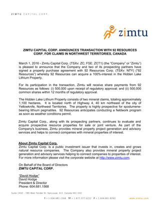 ZIMTU CAPITAL CORP. ANNOUNCES TRANSACTION WITH 92 RESOURCES
CORP. FOR CLAIMS IN NORTHWEST TERRITORIES, CANADA
March 1, 2016 - Zimtu Capital Corp. (TSXv: ZC; FSE: ZCT1) (the “Company” or “Zimtu”)
is pleased to announce that the Company and two of its prospecting partners have
signed a property purchase agreement with 92 Resources Corp. (TSXv: NTY) (“92
Resources”) whereby 92 Resources can acquire a 100%-interest in the Hidden Lake
Lithium Property.
For its participation in the transaction, Zimtu will receive share payments from 92
Resources as follows: (i) 500,000 upon receipt of regulatory approval; and (ii) 500,000
common shares within 12 months of regulatory approval.
The Hidden Lake Lithium Property consists of two mineral claims, totaling approximately
1,100 hectares. It is located north of Highway 4, 40 km northeast of the city of
Yellowknife, Northwest Territories. The property is highly prospective for spodumene-
bearing lithium pegmatites. 92 Resources anticipates conducting a fieldwork program
as soon as weather conditions permit.
Zimtu Capital Corp., along with its prospecting partners, continues to evaluate and
acquire prospective resource properties for sale or joint venture. As part of the
Company's business, Zimtu provides mineral property project generation and advisory
services and helps to connect companies with mineral properties of interest.
About Zimtu Capital Corp.
Zimtu Capital Corp. is a public investment issuer that invests in, creates and grows
natural resource companies. The Company also provides mineral property project
generation and advisory services helping to connect companies to properties of interest.
For more information please visit the corporate website at http://www.zimtu.com.
On Behalf of the Board of Directors
ZIMTU CAPITAL CORP.
“David Hodge”
David Hodge
President & Director
Phone: 604.681.1568
 