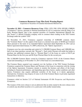 Commerce Resources Corp. Files Early Warning Report:
                  Acquisition of Securities of Canadian International Minerals Inc.


November 15, 2011 – Commerce Resources Corp. (TSXv: CCE, FSE: D7H, OTCQX: CMRZF)
(“Commerce”) advises, pursuant to National Instrument 62-103 in connection with the filing of an
Early Warning Report, that it has acquired securities of Canadian International Minerals Inc.
(the “Issuer”), a British Columbia company with its common shares trading on the TSX Venture
Exchange under the symbol “CIN”.

On November 15, 2011, Commerce acquired ownership of 8,000,000 common shares
(the “Common Shares”) in the capital of the Issuer at a deemed issue price of $0.095 per Common
Share pursuant to the terms of an Amended Option Agreement dated September 23, 2011 and an
Option Agreement dated January 15, 2009 (collectively, the “Option Agreement”).

Commerce now has sole ownership and control of 11,500,000 Common Shares and 2,000,000 one-
half of one share purchase warrants (the “Warrant”). Each whole Warrant will entitle the holder to
purchase one additional common share (a “Warrant Share”) of the Issuer at a price of $0.25 per
Warrant Share for the first year and $0.30 per Warrant Share for the second year.

The 11,500,000 Common Shares owned by Commerce represent 15.9% of the Common Shares
issued and outstanding as of November 15, 2011 of the Issuer on a non-diluted basis.

The Common Shares acquired were acquired over the facilities of the TSX Venture Exchange.
Commerce acquired the Common Shares and Warrants of the Issuer in connection with the closing
of the Option Agreement. Commerce intends to monitor the business and affairs of the Issuer,
including its financial performance, and depending upon these factors, market conditions and other
factors, Commerce may acquire additional securities of the Issuer as it deems appropriate.
Alternatively, Commerce may dispose of some or all of the Common Shares in privately negotiated
transactions or otherwise.

Commerce relied on Section 2.13 of National Instrument 45-106 Prospectus and Registration
Exemptions.

The issuance of this news release is not an admission that an entity named in the news release owns
or controls any described securities or is a joint actor with another named entity.




CW4810189.1
 