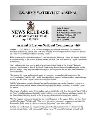 U.S. ARMY WATERVLIET ARSENAL
NEWS RELEASE
John B. Snyder
Public Affairs Officer
U.S. Army Watervliet Arsenal
Building 10, Room 102
Watervliet, NY 12189
(518) 266-5055
FOR IMMEDIATE RELEASE
April 15, 2015
Arsenal is first on National Commander visit
WATERVLIET ARSENAL, N.Y. – American Legion’s National Commander, Michael Helm,
launched his three-day tour of New York state today by first visiting the historic Watervliet Arsenal,
an Army-owned and operated manufacturing center.
Helm, who was elected the leader of the 2.4 million-member American Legion last August, follows
a visit last January to the Arsenal by Frank Peters, the New York State American Legion Department
Commander.
Truly understanding how rare, as well as how important this visit is to the Arsenal, Watervliet
Arsenal Commander Col. Lee H. Schiller Jr. led a strong demonstration of workforce pride that he
believes will go a long way toward building a great first impression for one who leads more than 2.4
million Veterans.
“For nearly 100 years, we have participated in community events alongside members of the
American Legion,” Schiller said. “But it wasn’t until this year that we have worked very hard to get
not one, but two of the Legion’s senior leadership to visit us.”
Schiller believes that engaging Veteran Service Organizations, such as the American Legion, is a
natural and common sense approach to remaining engaged with the community or in Helm’s case,
the nation.
The Arsenal often hosts senior Army leaders, such as it did today with Brig. Gen. John “Jack” Haley,
the Army’s chief of ordnance, but today’s visit by Helm opens up a different set of opportunities for
the Arsenal to tell its story, as well as the Army story, to a national or worldwide audience.
“We have a great history and lineage that we owe in large part to the support that we get from those
outside of our gate,” Schiller said. “And so, we view every community engagement, such as with
Commander Helm today, as critical to ensuring the Arsenal’s long-term viability.
Schiller and Lee Bennett, the Director of the Army’s Benét Laboratories that is collocated at the
Arsenal, started the tour with a command briefing where 200 years of technology, research, and
-more-
 