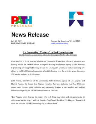 News Release
July 19, 2007                                       Contact: Kai Stansberry/323·644·2212
FOR IMMEDIATE RELEASE                               kais@pathpartners.org



               An Innovative “Venture” to End Homelessness
          PATH Ventures to launch new integrated housing models for LA’s homeless


(Los Angeles) -- Local housing officials and community leaders join efforts to introduce new
housing models for PATH Ventures, a nonprofit housing development agency. PATH Ventures
is promoting new integrated housing models for Los Angeles County, as well as launching new
efforts to build 1,000 units of permanent affordable housing over the next five years. Currently,
120 housing units are in development.


John Molloy, retired CEO of the Community Redevelopment Agency of Los Angeles, and
Harreld Adams, the former Los Angeles Homeless Services Authority (LAHSA) CEO, are
among other former public officials and community leaders in the housing and banking
industries comprising the PATH Ventures Board of Directors.


“Los Angeles needs housing developers who will bring innovation and entrepreneurship to
address our housing crisis," said Los Angeles City Council President Eric Garcetti. “I'm excited
about the road that PATH Ventures is going to take us down.”
 