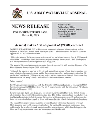 U.S. ARMY WATERVLIET ARSENAL


 NEWS RELEASE
                                                               John B. Snyder
                                                               Public Affairs Officer
                                                               U.S. Army Watervliet Arsenal
   FOR IMMEDIATE RELEASE                                       Building 10, Room 102
                                                               Watervliet, NY 12189
         March 18, 2013                                        (518) 266-5055



      Arsenal makes first shipment of $22.6M contract
WATERVLIET ARSENAL, N.Y. -- The Arsenal announced today that it has completed its first
shipment of 19 M20A1 Breech Block Kits as part of a $22.6 million contract for the U.S. Army to
upgrade the M119A2 105mm howitzer.
“This order is one of the largest contracts the Arsenal has and it involves more than 61,000 hours of
direct labor,” said George Roach, the Arsenal program manager for this order. “This first shipment
will end up in the hands of artillerymen at Fort Bragg, N.C.”
The scope of this order is to manufacture more than 650 upgrade kits with monthly shipments of the
kits to continue through August 2015, said Roach.
“Although the order was received in 2011, it took a significant amount of lead time to purchase raw
material, design fixtures and gauges, and for the customer to conduct testing prior to going into full
production,” said Roach. “This was no easy project and it took the entire Arsenal, from contracting
to our friends at the Army’s Benét Laboratories, to make this shipment on time.”
Why a redesign?
In 1987, an agreement was reached with the British Royal Ordnance Factories to produce the M119
howitzer to replace the M102 howitzer. The M119 entered service with the U.S. Army’s 7th Infantry
Division in December 1989.
Several years ago, Benét Labs discovered a wear-driven, safety-related flaw in the British design,
albeit one that did not put Soldiers at immediate risk. This finding was significant enough, however,
to effect a change to the technical manual that required artillery crewmen to verify and measure the
firing pin protrusion before every live firing, said Jeanne Brooks, a Benét Labs mechanical engineer.
The breech block improvements under this new modification will reduce the number of breech
block assembly parts by 30 percent, which reduces the logistical footprint and maintenance time.
Additionally, the new breech block was optimized for wear resistance, which directly improves the
historical firing pin protrusion issues we set out to correct, Brooks said.
                                                -more-
 
