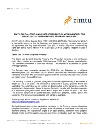 ZIMTU CAPITAL CORP. ANNOUNCES TRANSACTION WITH BIG NORTH FOR
         GRAND LAC DU NORD GRAPHITE PROPERTY IN QUEBEC

April 11, 2012 - Zimtu Capital Corp. (TSXv: ZC; FSE: ZCT1) (the “Company” or “Zimtu”)
is pleased to announce that the Company and three prospecting partners have signed
an agreement with Big North Graphite Corp. (TSXv: NRT) (“Big North”) whereby Big
North can earn a 100%-interest in the Grand Lac Du Nord Graphite Property located in
Quebec.

Grand Lac Du Nord Graphite Property:

The Grand Lac du Nord Graphite Property (the “Property”) consists of one contiguous
claim block totaling approximately 2,009 hectares (20.09 km2) located approximately
140 kilometers northwest of Sept-Iles, Quebec. The property is accessible via paved
and logging roads.

The Property was previously explored by SOQUEM, Inc. following up on airborne
electromagnetic (EM) anomalies. Ground work in 2000 and 2001 identified a high grade
sillimanite formation. The presence of graphite over the property was also noted visually
but not given any focus at the time.

The Property contains a graphitic paragneiss formation approximately 8 kilometres in
length by 1 to 2 km wide. The formation is composed of quartz, graphite, biotite and
sulphides. The sulphides are in veinlets or disseminated in the paragneiss while the
graphite is in disseminated flakes. A second formation parallel with the above consists
of a sillimanite paragneiss band, also 8 km in length with a width of about 1 to 2 km.
This horizon composed of quartz-feldspars, sillimanite, graphite, biotite, garnet and
cordierite. The formation is intercalated with bands of quartzite.

Property maps will be posted on Big North’s website at:
http://www.bignorthgraphite.com

Big North intends to mount an exploration campaign on the Property commencing with a
complete compilation of historic geologic work followed by surface work, trenching and
diamond drilling. The exploration target is an open-pittable, crystalline flake graphite
deposit similar to other graphite deposits and mines in Quebec such as Focus Metals
 