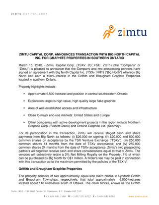ZIMTU CAPITAL CORP. ANNOUNCES TRANSACTION WITH BIG NORTH CAPITAL
        INC. FOR GRAPHITE PROPERTIES IN SOUTHERN ONTARIO

March 15, 2012 - Zimtu Capital Corp. (TSXv: ZC; FSE: ZCT1) (the “Company” or
“Zimtu”) is pleased to announce that the Company and two prospecting partners have
signed an agreement with Big North Capital Inc. (TSXv: NRT) (“Big North”) whereby Big
North can earn a 100%-interest in the Griffith and Brougham Graphite Properties
located in southern Ontario.

Property highlights include:

      Approximate 6,500-hectare land position in central southeastern Ontario

      Exploration target is high value, high quality large flake graphite

      Area of well-established access and infrastructure

      Close to major end-use markets: United States and Europe

      Other companies with active development projects in the region include Northern
      Graphite Corp. (Bissett Creek) and Ontario Graphite Ltd. (Kearney).

For its participation in the transaction, Zimtu will receive staged cash and share
payments from Big North as follows: (i) $20,000 on signing; (ii) $20,000 and 500,000
common shares on acceptance by the TSX Venture Exchange (“TSXv”); (iii) 250,000
common shares 14 months from the date of TSXv acceptance; and (iv) 250,000
common shares 24 months from the date of TSXv acceptance. Zimtu’s two prospecting
partners will together receive cash and share considerations equal to that of Zimtu. The
vendors will collectively retain a 2% Net Milling Royalty on the Property; 1% of which
can be purchased by Big North for C$1 million. A finder's fee may be paid in connection
with this transaction up to the maximum permitted by the policies of the TSX-V.

Griffith and Brougham Graphite Properties

The property consists of two approximately equal-size claim blocks in Lyndoch-Griffith
and Brougham Townships, respectively, that total approximately 6,500-hectares
located about 140 kilometres south of Ottawa. The claim blocks, known as the Griffith
 