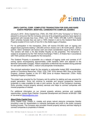 ZIMTU CAPITAL CORP. COMPLETES TRANSACTION FOR GOELAND RARE
      EARTH PROPERY, MONTVIEL CARBONATITE COMPLEX, QUEBEC

January 6, 2010 - Zimtu Capital Corp. (TSXv: ZC; FSE: ZCT1) (the “Company” or “Zimtu”) is
pleased to announce that the Company and one of its prospecting partners have signed an
agreement with Canada Gas Corp. (TSXv: CJC; FSE: YXEN; OTC-BB: CJCFF) (“Canada
Gas”) whereby Canada Gas can earn a 100% interest in and to the Goeland Rare Earth
Property located 215 km north of Val d’Or in the Abitibi region of Quebec.

For its participation in the transaction, Zimtu will receive $12,500 cash on signing and
staged share payments totaling 1,250,000 common shares over a 36 month period. Zimtu’s
partner, Glenn Griesbach will receive cash and share consideration equal to that of Zimtu.
The vendors will retain a 2% Net Smelter Royalty on the properties. The transaction is
subject to acceptance by the TSX Venture Exchange (“TSXv”). A finders fee in accordance
with TSXv policies will be payable for the transaction.

The Goeland Property is accessible via a network of logging roads and consists of 47
mining claims encompassing approximately 2,585 hectares within and adjacent to the
Montviel Carbonatite Complex. Historic exploration at Montviel has revealed strong potential
for rare earth element (“REE”), niobium and phosphate mineralization.

The principal exploration target for the property is carbonatite hosted REE mineralization,
similar to Commerce Resources’ (TSXv: CCE; FSE: D7H) Ashram REE Zone at the Eldor
Property, northern Quebec or the ST1 REE Zone at Hudson Resources’ (TSXv: HUD)
Sarfartoq Property in Greenland.

The project was acquired by the Company and its partner by staking and was acquired for
project generation. Zimtu will continue to evaluate and acquire prospective resource
properties to make available for sale or joint venture. As part of the Company’s business,
Zimtu provides mineral property advisory services and helps to connect companies with
mineral properties of interest.

For additional information on our mineral property advisory services and available
opportunities, contact Ryan Fletcher, Corporate Development and Director at 604.681.1568
or via email at rfletcher@zimtu.com.

About Zimtu Capital Corp.
Zimtu Capital Corp. invests in, creates and grows natural resource companies thereby
providing a way for shareholders to indirectly participate and profit in the public company
building process. The Company also provides mineral property advisory services helping to
connect companies to properties of interest.
 