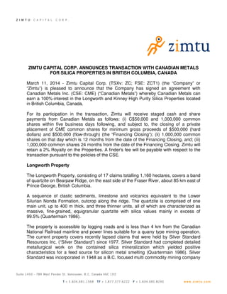ZIMTU CAPITAL CORP. ANNOUNCES TRANSACTION WITH CANADIAN METALS
FOR SILICA PROPERTIES IN BRITISH COLUMBIA, CANADA
March 11, 2014 - Zimtu Capital Corp. (TSXv: ZC; FSE: ZCT1) (the “Company” or
“Zimtu”) is pleased to announce that the Company has signed an agreement with
Canadian Metals Inc. (CSE: CME) (“Canadian Metals”) whereby Canadian Metals can
earn a 100%-interest in the Longworth and Kinney High Purity Silica Properties located
in British Columbia, Canada.
For its participation in the transaction, Zimtu will receive staged cash and share
payments from Canadian Metals as follows: (i) C$50,000 and 1,000,000 common
shares within five business days following, and subject to, the closing of a private
placement of CME common shares for minimum gross proceeds of $500,000 (hard
dollars) and $500,000 (flow-through) (the “Financing Closing”); (ii) 1,000,000 common
shares on that day which is 12 months from the date of the Financing Closing, and; (iii)
1,000,000 common shares 24 months from the date of the Financing Closing. Zimtu will
retain a 2% Royalty on the Properties. A finder's fee will be payable with respect to the
transaction pursuant to the policies of the CSE.
Longworth Property
The Longworth Property, consisting of 17 claims totalling 1,160 hectares, covers a band
of quartzite on Bearpaw Ridge, on the east side of the Fraser River, about 85 km east of
Prince George, British Columbia.
A sequence of clastic sediments, limestone and volcanics equivalent to the Lower
Silurian Nonda Formation, outcrop along the ridge. The quartzite is comprised of one
main unit, up to 400 m thick, and three thinner units, all of which are characterized as
massive, fine-grained, equigranular quartzite with silica values mainly in excess of
99.5% (Quartermain 1986).
The property is accessible by logging roads and is less than 4 km from the Canadian
National Railroad mainline and power lines suitable for a quarry type mining operation.
The current property covers recently lapsed claims that were held by Silver Standard
Resources Inc. (“Silver Standard”) since 1977. Silver Standard had completed detailed
metallurgical work on the contained silica mineralization which yielded positive
characteristics for a feed source for silicon metal smelting (Quartermain 1986). Silver
Standard was incorporated in 1948 as a B.C. focused multi commodity mining company
 
