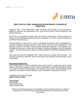 ZIMTU CAPITAL CORP. ANNOUNCES APPOINTMENTS TO BOARD OF
DIRECTORS
August 27, 2015 – Zimtu Capital Corp. (TSXv: ZC) (FSE: ZCT1) (“Zimtu” or the “Company”) is
pleased to announce the appointment of Mr. Chris Grove and Ms. Frances Petryshen to the
Board of Directors.
Chris Grove has significant contacts within the financial communities in North America and
Europe, and considerable experience with public companies. Mr. Grove is also the President of
Commerce Resources Corp.
Frances Petryshen brings over 25 years of management experience with a specialization in
corporate compliance and governance for public, private and not for profit organizations. She
has been a Director and Officer of several public and private companies. Ms. Petryshen is an
Accredited Director and a Fellow with the Institute of Chartered Secretaries and Administrators
(“ICSA”). She currently serves as Director and Past President of the British Columbia Branch of
ICSA.
Zimtu also announces the resignation of Mr. Patrick Power as a director of the Company. The
Company would like to thank Mr. Power for his service and dedication to the Company and its
shareholders.
About Zimtu Capital Corp.
Zimtu Capital Corp. is a public investment issuer that invests in, creates and grows natural
resource companies thereby providing a way for shareholders to indirectly participate and profit
in the public company building process. The Company also provides mineral property project
generation and advisory services helping to connect companies to properties of interest.
On Behalf of the Board of Directors
ZIMTU CAPITAL CORP.
“David Hodge”
David Hodge
President & Director
Phone: 604.681.1568
Neither the TSX Venture Exchange nor its Regulation Services Provider (as that term is defined in
the policies of the TSX Venture Exchange) accepts responsibility for the adequacy or accuracy
of this release.
 