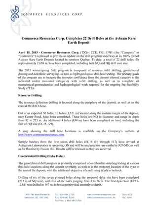 Commerce Resources Corp. Completes 22 Drill Holes at the Ashram Rare
Earth Deposit
 
April 15, 2015 - Commerce Resources Corp. (TSXv: CCE, FSE: D7H) (the “Company” or
“Commerce”) is pleased to provide an update on the drill program underway at its 100% owned
Ashram Rare Earth Deposit located in northern Quebec. To date, a total of 22 drill holes, for
approximately 2,650 m, have been completed, including both NQ and HQ drill core size.
The 2015 winter/spring field program is composed of resource infill drilling, geotechnical
drilling and downhole surveying, as well as hydrogeological drill hole testing. The primary goals
of the program are to increase the resource confidence from the current interred category to the
indicated and/or measured categories with infill drilling, as well as to complete all
geotechnical/geomechanical and hydrogeological work required for the ongoing Pre-feasibility
Study (PFS).
Resource Drilling
The resource definition drilling is focused along the periphery of the deposit, as well as on the
central MHREO Zone.
Out of an expected 30 holes, 10 holes (1,521 m) located along the eastern margin of the deposit,
over Centre Pond, have been completed. These holes are NQ in diameter and range in depth
from 82 to 223 m. An additional 4 holes (834 m) have been completed on land, including the
first of HQ size (EC15-129).
A map showing the drill hole locations is available on the Company’s website at
http://www.commerceresources.com.
Sample batches from the first seven drill holes (EC15-110 through 117) have arrived at
Activation Laboratories in Ancaster, ON and will be analyzed for rare earths by ICP-MS, as well
as for fluorine by Fusion ISE. Results will be released as they are received.
Geotechnical Drilling (Dyke Holes)
The geotechnical drill program is primarily comprised of overburden sampling/testing at various
drill hole locations along the deposit periphery, as well as at the proposed location of the dyke to
the east of the deposit, with the additional objective of confirming depth to bedrock.
Drilling of six of the seven planned holes along the proposed dyke site have been completed
(233 m of NQ size), with five of the holes ranging from 8 to 26 m. The first dyke hole (EC15-
123A) was drilled to 167 m, to test a geophysical anomaly at depth.
 