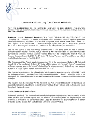 Commerce Resources Corp. Closes Private Placements

NOT FOR DISTRIBUTION TO U.S. NEWSWIRE SERVICES OR FOR RELEASE, PUBLICATION,
DISTRIBUTION OR DISSEMINATION DIRECTLY, OR INDIRECTLY, IN WHOLE OR IN PART, IN OR INTO
THE UNITED STATES.


December 12, 2012 - Commerce Resources Corp. (TSXv: CCE, FSE: D7H, OTCQX: CMRZF) (the
“Company” or “Commerce”) is pleased to announce that it has closed a brokered private placement
(previously announced November 26, 2012) with Marquest Capital Markets and Casimir Capital Ltd.
(the “Agents”) in the amount of 6,438,890 flow-through eligible units (the “FT Units”) at a price of
$0.18 per FT Unit for gross proceeds of $1,159,000.20 (the “Brokered Private Placement”).

The FT Units consist of one flow-through common share (a “FT Share”) and one half of one non-
transferable share purchase warrant (each, a “Warrant”). One whole Warrant will entitle the holder to
purchase one additional common share (a “Warrant Share”) of the Company at a price of $0.25 per
Warrant Share until June 11, 2014. The FT Units, FT Shares, Warrants and Warrant Shares are subject
to a hold period expiring on April 12, 2013.

The Company paid the Agents a cash commission of 8% of the gross sales of Brokered FT Units and
issued 8% of the number of Brokered FT Units sold in options (the “Agents’ Option”) to purchase
additional common shares (the “Agents’ Option Share”), with each Agents’ Option being exercisable at
a price of $0.25 per Agents’ Option Share until June 11, 2014.

The Company also announces that it has closed a non-brokered private placement of 7,336,664 FT Units
for gross proceeds of $1,320,599.70(the “Non-Brokered Placement”). The FT Units were issued at the
same price and on the same terms as the Brokered Private Placement. No finder’s fee or commissions
were paid.

The proceeds from the Brokered Private Placement and Non-Brokered Placement will be utilized for
qualified exploration expenditures on the Company’s Blue River Tantalum and Niobium, and Eldor
Rare Earth Element Projects.

About Commerce Resources Corp.

Commerce Resources Corp. is an exploration and development company with a particular focus on rare
metal and rare earth element deposits with the potential for economic grades and large tonnages. The
Company is focused on the development of its Upper Fir Tantalum and Niobium Deposit in British
Columbia and the Ashram Rare Earth Element Deposit in northern Quebec.




CW5863080.2
 