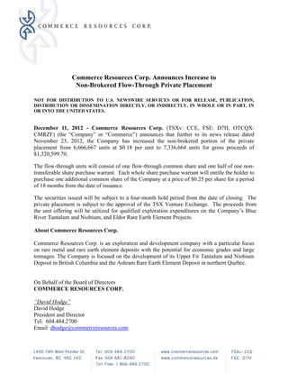 Commerce Resources Corp. Announces Increase to
                 Non-Brokered Flow-Through Private Placement

NOT FOR DISTRIBUTION TO U.S. NEWSWIRE SERVICES OR FOR RELEASE, PUBLICATION,
DISTRIBUTION OR DISSEMINATION DIRECTLY, OR INDIRECTLY, IN WHOLE OR IN PART, IN
OR INTO THE UNITED STATES.


December 11, 2012 - Commerce Resources Corp. (TSXv: CCE, FSE: D7H, OTCQX:
CMRZF) (the “Company” or “Commerce”) announces that further to its news release dated
November 23, 2012, the Company has increased the non-brokered portion of the private
placement from 6,666,667 units at $0.18 per unit to 7,336,664 units for gross proceeds of
$1,320,599.70.

The flow-through units will consist of one flow-through common share and one half of one non-
transferable share purchase warrant. Each whole share purchase warrant will entitle the holder to
purchase one additional common share of the Company at a price of $0.25 per share for a period
of 18 months from the date of issuance.

The securities issued will be subject to a four-month hold period from the date of closing. The
private placement is subject to the approval of the TSX Venture Exchange. The proceeds from
the unit offering will be utilized for qualified exploration expenditures on the Company’s Blue
River Tantalum and Niobium, and Eldor Rare Earth Element Projects.

About Commerce Resources Corp.

Commerce Resources Corp. is an exploration and development company with a particular focus
on rare metal and rare earth element deposits with the potential for economic grades and large
tonnages. The Company is focused on the development of its Upper Fir Tantalum and Niobium
Deposit in British Columbia and the Ashram Rare Earth Element Deposit in northern Quebec.


On Behalf of the Board of Directors
COMMERCE RESOURCES CORP.

“David Hodge”
David Hodge
President and Director
Tel: 604.484.2700
Email: dhodge@commerceresources.com
 