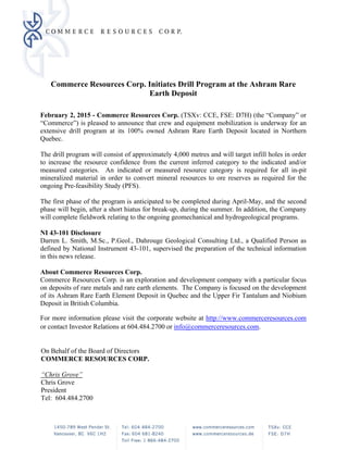 Commerce Resources Corp. Initiates Drill Program at the Ashram Rare
Earth Deposit
 
February 2, 2015 - Commerce Resources Corp. (TSXv: CCE, FSE: D7H) (the “Company” or
“Commerce”) is pleased to announce that crew and equipment mobilization is underway for an
extensive drill program at its 100% owned Ashram Rare Earth Deposit located in Northern
Quebec.
The drill program will consist of approximately 4,000 metres and will target infill holes in order
to increase the resource confidence from the current inferred category to the indicated and/or
measured categories. An indicated or measured resource category is required for all in-pit
mineralized material in order to convert mineral resources to ore reserves as required for the
ongoing Pre-feasibility Study (PFS).
The first phase of the program is anticipated to be completed during April-May, and the second
phase will begin, after a short hiatus for break-up, during the summer. In addition, the Company
will complete fieldwork relating to the ongoing geomechanical and hydrogeological programs.
NI 43-101 Disclosure
Darren L. Smith, M.Sc., P.Geol., Dahrouge Geological Consulting Ltd., a Qualified Person as
defined by National Instrument 43-101, supervised the preparation of the technical information
in this news release.
About Commerce Resources Corp.
Commerce Resources Corp. is an exploration and development company with a particular focus
on deposits of rare metals and rare earth elements. The Company is focused on the development
of its Ashram Rare Earth Element Deposit in Quebec and the Upper Fir Tantalum and Niobium
Deposit in British Columbia.
For more information please visit the corporate website at http://www.commerceresources.com
or contact Investor Relations at 604.484.2700 or info@commerceresources.com.
On Behalf of the Board of Directors
COMMERCE RESOURCES CORP.
“Chris Grove”
Chris Grove
President
Tel: 604.484.2700
 