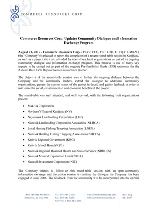 Commerce Resources Corp. Updates Community Dialogue and Information
Exchange Program
August 21, 2015 - Commerce Resources Corp. (TSXv: CCE, FSE: D7H, OTCQX: CMRZF)
(the “Company”) is pleased to report the completion of a recent round-table session in Kuujjuaq,
as well as a project site visit, attended by several key Inuit organizations as part of its ongoing
community dialogue and information exchange program. This process is one of many key
aspects to be carried out as part of the ongoing Pre-feasibility Study (PFS) underway for the
Ashram Rare Earth Deposit located in northern Quebec.
The objective of the round-table session was to further the ongoing dialogue between the
Company and the community leaders, extend the dialogue to additional community
organizations, present the current status of the project in detail, and gather feedback in order to
maximize the social, environmental, and economic benefits of the project.
The round-table was well attended, and well received, with the following Inuit organizations
present:
 Makivik Corporation
 Northern Village of Kuujjuaq (NV)
 Nayumivik Landholding Corporation (LHC)
 Nunavik Landholding Corporation Association (NLHCA)
 Local Hunting Fishing Trapping Association (LNUK)
 Nunavik Hunting Fishing Trapping Association (NHFTA)
 Kativik Regional Government (KRG)
 Kativik School Board (KSB)
 Nunavik Regional Board of Health and Social Services (NRBHSS)
 Nunavik Mineral Exploration Fund (NMEF)
 Nunavik Investment Corporation (NIC)
The Company intends to follow-up this round-table session with an open-community
information exchange and discussion session to continue the dialogue the Company has been
engaged in since 2008. The feedback from the community will be incorporated into the overall
 
