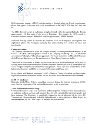 Drill data to date supports a TREO grade increasing to the north where the deposit remains open.
Grade also appears to increase with depth as evidenced by EC10-027, 028, 044, 045, 046 and
047.

The Eldor Property covers a carbonatite complex located within the central Labrador Trough
approximately 130 km south of the town of Kuujjuaq. The property is 100%-owned by
Commerce and encompasses 404 claims totalling approximately 19,006 hectares.

Sufficient working capital is available to complete all of the Company’s development and
exploration plans. The Company currently has approximately $11 million in cash and
investments.

Change of Auditor
The Company also announces that it has changed auditors. At the request of the Company, BDO
Canada LLP (“BDO”) has resigned as auditor of the Company and Chang Lee, LLP, Chartered
Accountants (“Chang Lee”) have been appointed. The Audit Committee and Board of Directors
of the Company have approved the appointment of Chang Lee as Successor Auditor.

There were no reservations in BDO’s reports for the two most recently completed fiscal years or
for any period subsequent to the most recently completed period for which an audit report was
issued and preceding the date of the BDO’s resignation. There were also no reportable events
between the Company and BDO or between the Company and Chang Lee.

In accordance with National Instrument 51-102, a Notice of Change of Auditor together with the
required letters from the Former Auditor and the Successor Auditor has been filed via SEDAR.

NI 43-101 Disclosure
Darren L. Smith, M.Sc., P.Geol., a qualified person as defined by National Instrument 43-101,
supervised the preparation of the technical information in this news release.

About Commerce Resources Corp.
Commerce Resources Corp. is an exploration and development company with a particular focus
on tantalum, niobium and rare earth element deposits with a potential for economic grades and
large tonnages. The Company is specifically focused on the development of its Upper Fir
Tantalum and Niobium Deposit in British Columbia and is also exploring its Eldor Project in
northern Quebec and the Carbo Project in northern British Columbia.
 