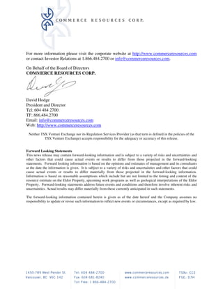 For more information please visit the corporate website at http://www.commerceresources.com
or contact Investor Relations at 1.866.484.2700 or info@commerceresources.com.

On Behalf of the Board of Directors
COMMERCE RESOURCES CORP.




David Hodge
President and Director
Tel: 604 484 2700
TF: 866.484.2700
Email: info@commerceresources.com
Web: http://www.commerceresources.com

 Neither TSX Venture Exchange nor its Regulation Services Provider (as that term is defined in the policies of the
           TSX Venture Exchange) accepts responsibility for the adequacy or accuracy of this release.


Forward Looking Statements
This news release may contain forward-looking information and is subject to a variety of risks and uncertainties and
other factors that could cause actual events or results to differ from those projected in the forward-looking
statements. Forward looking information is based on the opinions and estimates of management and its consultants
at the date the information is given. It is subject to a variety of risks and uncertainties and other factors that could
cause actual events or results to differ materially from those projected in the forward-looking information.
Information is based on reasonable assumptions which include but are not limited to the timing and content of the
resource estimate on the Eldor Property, upcoming work programs as well as geological interpretations of the Eldor
Property. Forward-looking statements address future events and conditions and therefore involve inherent risks and
uncertainties. Actual results may differ materially from those currently anticipated in such statements.

The forward-looking information contained herein is given as of the date hereof and the Company assumes no
responsibility to update or revise such information to reflect new events or circumstances, except as required by law.
 