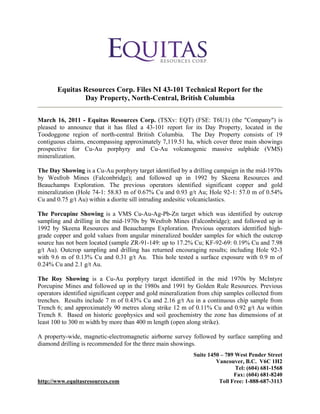 Equitas Resources Corp. Files NI 43-101 Technical Report for the
               Day Property, North-Central, British Columbia

March 16, 2011 - Equitas Resources Corp. (TSXv: EQT) (FSE: T6U1) (the "Company") is
pleased to announce that it has filed a 43-101 report for its Day Property, located in the
Toodoggone region of north-central British Columbia. The Day Property consists of 19
contiguous claims, encompassing approximately 7,119.51 ha, which cover three main showings
prospective for Cu-Au porphyry and Cu-Au volcanogenic massive sulphide (VMS)
mineralization.

The Day Showing is a Cu-Au porphyry target identified by a drilling campaign in the mid-1970s
by Wesfrob Mines (Falconbridge); and followed up in 1992 by Skeena Resources and
Beauchamps Exploration. The previous operators identified significant copper and gold
mineralization (Hole 74-1: 58.83 m of 0.67% Cu and 0.93 g/t Au; Hole 92-1: 57.0 m of 0.54%
Cu and 0.75 g/t Au) within a diorite sill intruding andesitic volcaniclastics.

The Porcupine Showing is a VMS Cu-Au-Ag-Pb-Zn target which was identified by outcrop
sampling and drilling in the mid-1970s by Wesfrob Mines (Falconbridge); and followed up in
1992 by Skeena Resources and Beauchamps Exploration. Previous operators identified high-
grade copper and gold values from angular mineralized boulder samples for which the outcrop
source has not been located (sample ZR-91-149: up to 17.2% Cu; KF-92-69: 0.19% Cu and 7.98
g/t Au). Outcrop sampling and drilling has returned encouraging results; including Hole 92-3
with 9.6 m of 0.13% Cu and 0.31 g/t Au. This hole tested a surface exposure with 0.9 m of
0.24% Cu and 2.1 g/t Au.

The Roy Showing is a Cu-Au porphyry target identified in the mid 1970s by McIntyre
Porcupine Mines and followed up in the 1980s and 1991 by Golden Rule Resources. Previous
operators identified significant copper and gold mineralization from chip samples collected from
trenches. Results include 7 m of 0.43% Cu and 2.16 g/t Au in a continuous chip sample from
Trench 6; and approximately 90 metres along strike 12 m of 0.11% Cu and 0.92 g/t Au within
Trench 8. Based on historic geophysics and soil geochemistry the zone has dimensions of at
least 100 to 300 m width by more than 400 m length (open along strike).

A property-wide, magnetic-electromagnetic airborne survey followed by surface sampling and
diamond drilling is recommended for the three main showings.
                                                             Suite 1450 – 789 West Pender Street
                                                                      Vancouver, B.C. V6C 1H2
                                                                              Tel: (604) 681-1568
                                                                             Fax: (604) 681-8240
http://www.equitasresources.com                                        Toll Free: 1-888-687-3113
 