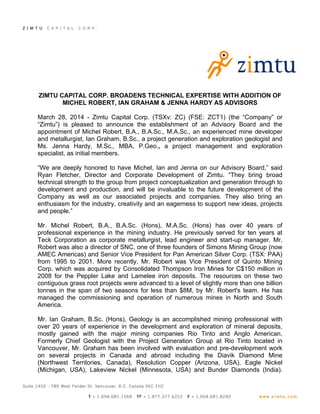 ZIMTU CAPITAL CORP. BROADENS TECHNICAL EXPERTISE WITH ADDITION OF
MICHEL ROBERT, IAN GRAHAM & JENNA HARDY AS ADVISORS
March 28, 2014 - Zimtu Capital Corp. (TSXv: ZC) (FSE: ZCT1) (the “Company” or
“Zimtu”) is pleased to announce the establishment of an Advisory Board and the
appointment of Michel Robert, B.A., B.A.Sc., M.A.Sc., an experienced mine developer
and metallurgist, Ian Graham, B.Sc., a project generation and exploration geologist and
Ms. Jenna Hardy, M.Sc., MBA, P.Geo., a project management and exploration
specialist, as initial members.
“We are deeply honored to have Michel, Ian and Jenna on our Advisory Board,” said
Ryan Fletcher, Director and Corporate Development of Zimtu. “They bring broad
technical strength to the group from project conceptualization and generation through to
development and production, and will be invaluable to the future development of the
Company as well as our associated projects and companies. They also bring an
enthusiasm for the industry, creativity and an eagerness to support new ideas, projects
and people.”
Mr. Michel Robert, B.A., B.A.Sc. (Hons), M.A.Sc. (Hons) has over 40 years of
professional experience in the mining industry. He previously served for ten years at
Teck Corporation as corporate metallurgist, lead engineer and start-up manager. Mr.
Robert was also a director of SNC, one of three founders of Simons Mining Group (now
AMEC Americas) and Senior Vice President for Pan American Silver Corp. (TSX: PAA)
from 1995 to 2001. More recently, Mr. Robert was Vice President of Quinto Mining
Corp. which was acquired by Consolidated Thompson Iron Mines for C$150 million in
2008 for the Peppler Lake and Lamelee iron deposits. The resources on these two
contiguous grass root projects were advanced to a level of slightly more than one billion
tonnes in the span of two seasons for less than $8M, by Mr. Robert's team. He has
managed the commissioning and operation of numerous mines in North and South
America.
Mr. Ian Graham, B.Sc. (Hons), Geology is an accomplished mining professional with
over 20 years of experience in the development and exploration of mineral deposits,
mostly gained with the major mining companies Rio Tinto and Anglo American.
Formerly Chief Geologist with the Project Generation Group at Rio Tinto located in
Vancouver, Mr. Graham has been involved with evaluation and pre-development work
on several projects in Canada and abroad including the Diavik Diamond Mine
(Northwest Territories, Canada), Resolution Copper (Arizona, USA), Eagle Nickel
(Michigan, USA), Lakeview Nickel (Minnesota, USA) and Bunder Diamonds (India).
 