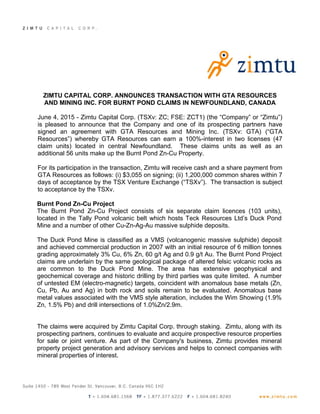 ZIMTU CAPITAL CORP. ANNOUNCES TRANSACTION WITH GTA RESOURCES
AND MINING INC. FOR BURNT POND CLAIMS IN NEWFOUNDLAND, CANADA
June 4, 2015 - Zimtu Capital Corp. (TSXv: ZC; FSE: ZCT1) (the “Company” or “Zimtu”)
is pleased to announce that the Company and one of its prospecting partners have
signed an agreement with GTA Resources and Mining Inc. (TSXv: GTA) (“GTA
Resources”) whereby GTA Resources can earn a 100%-interest in two licenses (47
claim units) located in central Newfoundland. These claims units as well as an
additional 56 units make up the Burnt Pond Zn-Cu Property.
For its participation in the transaction, Zimtu will receive cash and a share payment from
GTA Resources as follows: (i) $3,055 on signing; (ii) 1,200,000 common shares within 7
days of acceptance by the TSX Venture Exchange (“TSXv”). The transaction is subject
to acceptance by the TSXv.
Burnt Pond Zn-Cu Project
The Burnt Pond Zn-Cu Project consists of six separate claim licences (103 units),
located in the Tally Pond volcanic belt which hosts Teck Resources Ltd’s Duck Pond
Mine and a number of other Cu-Zn-Ag-Au massive sulphide deposits.
The Duck Pond Mine is classified as a VMS (volcanogenic massive sulphide) deposit
and achieved commercial production in 2007 with an initial resource of 6 million tonnes
grading approximately 3% Cu, 6% Zn, 60 g/t Ag and 0.9 g/t Au. The Burnt Pond Project
claims are underlain by the same geological package of altered felsic volcanic rocks as
are common to the Duck Pond Mine. The area has extensive geophysical and
geochemical coverage and historic drilling by third parties was quite limited. A number
of untested EM (electro-magnetic) targets, coincident with anomalous base metals (Zn,
Cu, Pb, Au and Ag) in both rock and soils remain to be evaluated. Anomalous base
metal values associated with the VMS style alteration, includes the Wim Showing (1.9%
Zn, 1.5% Pb) and drill intersections of 1.0%Zn/2.9m.
The claims were acquired by Zimtu Capital Corp. through staking. Zimtu, along with its
prospecting partners, continues to evaluate and acquire prospective resource properties
for sale or joint venture. As part of the Company's business, Zimtu provides mineral
property project generation and advisory services and helps to connect companies with
mineral properties of interest.
 