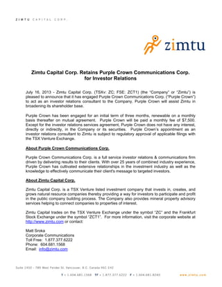 Zimtu Capital Corp. Retains Purple Crown Communications Corp.
for Investor Relations
July 16, 2013 - Zimtu Capital Corp. (TSXv: ZC; FSE: ZCT1) (the “Company” or “Zimtu”) is
pleased to announce that it has engaged Purple Crown Communications Corp. (“Purple Crown”)
to act as an investor relations consultant to the Company. Purple Crown will assist Zimtu in
broadening its shareholder base.
Purple Crown has been engaged for an initial term of three months, renewable on a monthly
basis thereafter on mutual agreement. Purple Crown will be paid a monthly fee of $7,500.
Except for the investor relations services agreement, Purple Crown does not have any interest,
directly or indirectly, in the Company or its securities. Purple Crown’s appointment as an
investor relations consultant to Zimtu is subject to regulatory approval of applicable filings with
the TSX Venture Exchange.
About Purple Crown Communications Corp.
Purple Crown Communications Corp. is a full service investor relations & communications firm
driven by delivering results to their clients. With over 25 years of combined industry experience,
Purple Crown has cultivated extensive relationships in the investment industry as well as the
knowledge to effectively communicate their client's message to targeted investors.
About Zimtu Capital Corp.
Zimtu Capital Corp. is a TSX Venture listed investment company that invests in, creates, and
grows natural resource companies thereby providing a way for investors to participate and profit
in the public company building process. The Company also provides mineral property advisory
services helping to connect companies to properties of interest.
Zimtu Capital trades on the TSX Venture Exchange under the symbol “ZC” and the Frankfurt
Stock Exchange under the symbol “ZCT1”. For more information, visit the corporate website at
http://www.zimtu.com or contact:
Matt Sroka
Corporate Communications
Toll Free: 1.877.377.6222
Phone: 604.681.1568
Email: info@zimtu.com
 