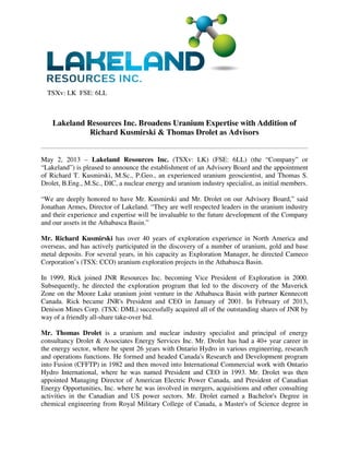 TSXv: LK FSE: 6LL
Lakeland Resources Inc. Broadens Uranium Expertise with Addition of
Richard Kusmirski & Thomas Drolet as Advisors
May 2, 2013 – Lakeland Resources Inc. (TSXv: LK) (FSE: 6LL) (the “Company” or
“Lakeland”) is pleased to announce the establishment of an Advisory Board and the appointment
of Richard T. Kusmirski, M.Sc., P.Geo., an experienced uranium geoscientist, and Thomas S.
Drolet, B.Eng., M.Sc., DIC, a nuclear energy and uranium industry specialist, as initial members.
“We are deeply honored to have Mr. Kusmirski and Mr. Drolet on our Advisory Board,” said
Jonathan Armes, Director of Lakeland. “They are well respected leaders in the uranium industry
and their experience and expertise will be invaluable to the future development of the Company
and our assets in the Athabasca Basin.”
Mr. Richard Kusmirski has over 40 years of exploration experience in North America and
overseas, and has actively participated in the discovery of a number of uranium, gold and base
metal deposits. For several years, in his capacity as Exploration Manager, he directed Cameco
Corporation’s (TSX: CCO) uranium exploration projects in the Athabasca Basin.
In 1999, Rick joined JNR Resources Inc. becoming Vice President of Exploration in 2000.
Subsequently, he directed the exploration program that led to the discovery of the Maverick
Zone on the Moore Lake uranium joint venture in the Athabasca Basin with partner Kennecott
Canada. Rick became JNR's President and CEO in January of 2001. In February of 2013,
Denison Mines Corp. (TSX: DML) successfully acquired all of the outstanding shares of JNR by
way of a friendly all-share take-over bid.
Mr. Thomas Drolet is a uranium and nuclear industry specialist and principal of energy
consultancy Drolet & Associates Energy Services Inc. Mr. Drolet has had a 40+ year career in
the energy sector, where he spent 26 years with Ontario Hydro in various engineering, research
and operations functions. He formed and headed Canada's Research and Development program
into Fusion (CFFTP) in 1982 and then moved into International Commercial work with Ontario
Hydro International, where he was named President and CEO in 1993. Mr. Drolet was then
appointed Managing Director of American Electric Power Canada, and President of Canadian
Energy Opportunities, Inc. where he was involved in mergers, acquisitions and other consulting
activities in the Canadian and US power sectors. Mr. Drolet earned a Bachelor's Degree in
chemical engineering from Royal Military College of Canada, a Master's of Science degree in
 