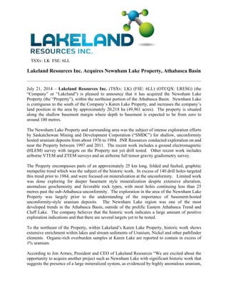 TSXv: LK FSE: 6LL
Lakeland Resources Inc. Acquires Newnham Lake Property, Athabasca Basin
 
July 21, 2014 – Lakeland Resources Inc. (TSXv: LK) (FSE: 6LL) (OTCQX: LRESG) (the
“Company” or “Lakeland”) is pleased to announce that it has acquired the Newnham Lake
Property (the “Property”), within the northeast portion of the Athabasca Basin. Newnham Lake
is contiguous to the south of the Company’s Karen Lake Property, and increases the company’s
land position in the area by approximately 20,218 ha (49,961 acres). The property is situated
along the shallow basement margin where depth to basement is expected to be from zero to
around 100 metres.
The Newnham Lake Property and surrounding area was the subject of intense exploration efforts
by Saskatchewan Mining and Development Corporation (“SMDC”) for shallow, unconformity
hosted uranium deposits from about 1976 to 1984. JNR Resources conducted exploration on and
near the Property between 1997 and 2011. The recent work includes a ground electromagnetic
(HLEM) survey with targets on the Property not yet drill tested. Other recent work includes
airborne VTEM and ZTEM surveys and an airborne full tensor gravity gradiometry survey.
The Property encompasses parts of an approximately 25 km long, folded and faulted, graphitic
metapelite trend which was the subject of the historic work. In excess of 140 drill holes targeted
this trend prior to 1984, and were focused on mineralization at the unconformity. Limited work
was done exploring for deeper basement style mineralization despite extensive alteration,
anomalous geochemistry and favorable rock types, with most holes continuing less than 25
metres past the sub-Athabasca unconformity. The exploration in the area of the Newnham Lake
Property was largely prior to the understanding of the importance of basement-hosted
unconformity-style uranium deposits. The Newnham Lake region was one of the most
developed trends in the Athabasca Basin, outside of the prolific Eastern Athabasca Trend and
Cluff Lake. The company believes that the historic work indicates a large amount of positive
exploration indications and that there are several targets yet to be tested.
To the northeast of the Property, within Lakeland’s Karen Lake Property, historic work shows
extensive enrichment within lakes and stream sediments of Uranium, Nickel and other pathfinder
elements. Organic-rich overburden samples at Karen Lake are reported to contain in excess of
1% uranium.
According to Jon Armes, President and CEO of Lakeland Resources “We are excited about the
opportunity to acquire another project such as Newnham Lake with significant historic work that
suggests the presence of a large mineralized system, as evidenced by highly anomalous uranium,
 