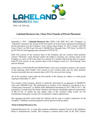 TSXv: LK FSE: 6LL
Lakeland Resources Inc. Closes First Tranche of Private Placement
September 3, 2013 – Lakeland Resources Inc. (TSXv: LK) (FSE: 6LL) (the “Company” or
“Lakeland”) announces the closing of the first tranche of its previously announced non-brokered
private placement (see the Company’s news release dated August 16, 2013) issuing 5,702,700
Units (“Units”) at C$0.10 per Unit and 1,348,000 Flow-Through Units (“FT Units”) at C$0.125
per FT Unit for total aggregate gross proceeds of C$738,770.
Each Unit consists of one common share of the Company and one common share purchase
warrant (“Warrant”). Each Warrant entitles the holder to purchase one common share of the
Company at a price of $0.15 per share for a period of 12 months following the date of issuance.
Each FT Unit consists of one common share of the Company issued on a ‘flow-through’ basis
and one Warrant.
Finder's Fees of C$25,883.90 and 250,089 Finder's Units were awarded in relation to this tranche
of the financing. Each Finder's Unit consists of one common share and one share purchase
warrant exercisable into one common share at $0.15 for one year from closing.
All of the securities issued under the first tranche of the offering are subject to a hold period
expiring on December 31, 2013.
Two insiders of the Company, directly or indirectly subscribed for an aggregate of 100,000 FT
Units and 1,000,000 Units. The participation by insiders in the offering is considered to be a
“related party transaction” as defined under Multilateral Instrument 61-101 (“MI 61-101″). The
transaction is exempt from the formal valuation and minority shareholder approval requirements
of MI 61-101, as neither the fair market value of the securities being issued, nor the
consideration being paid, exceeds 25% of Lakeland’s market capitalization.
The aggregate proceeds raised under the offering will be used to conduct exploration on the
Company’s Athabasca uranium properties and for general working capital.
About Lakeland Resources Inc.
Lakeland Resources Inc. is a pure play uranium exploration company focused on the Athabasca
Basin in Saskatchewan, Canada. The Company’s common shares trade on the TSX Venture
 